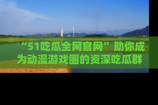 “51吃瓜全网官网”助你成为动漫游戏圈的资深吃瓜群众!