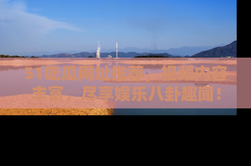 51吃瓜网址推荐，视频内容丰富，尽享娱乐八卦趣闻！