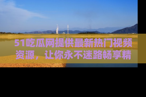 51吃瓜网提供最新热门视频资源,让你永不迷路畅享精彩!