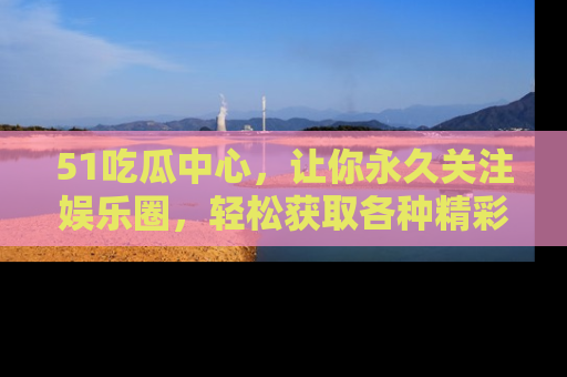 51吃瓜中心，让你永久关注娱乐圈，轻松获取各种精彩的吃瓜信息！