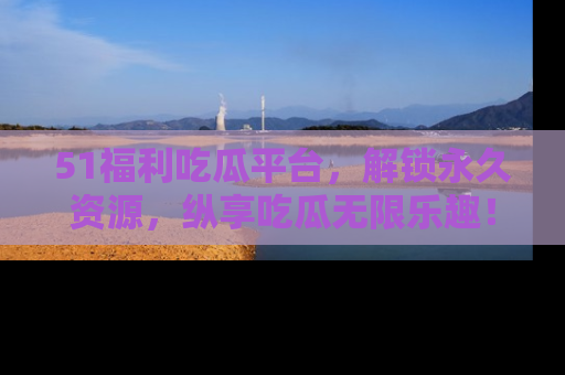 51福利吃瓜平台，解锁永久资源，纵享吃瓜无限乐趣！