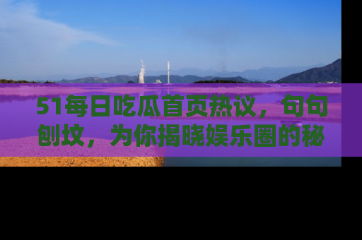 51每日吃瓜首页热议，句句刨坟，为你揭晓娱乐圈的秘密！