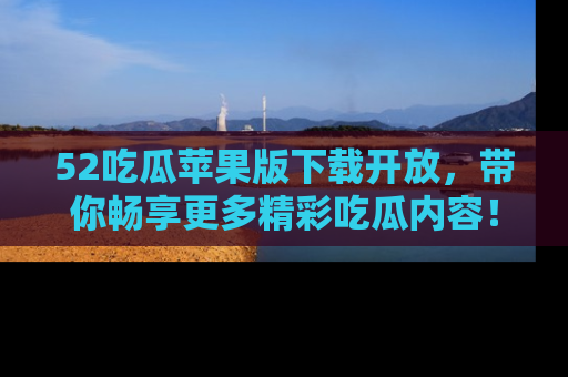 52吃瓜苹果版下载开放，带你畅享更多精彩吃瓜内容！