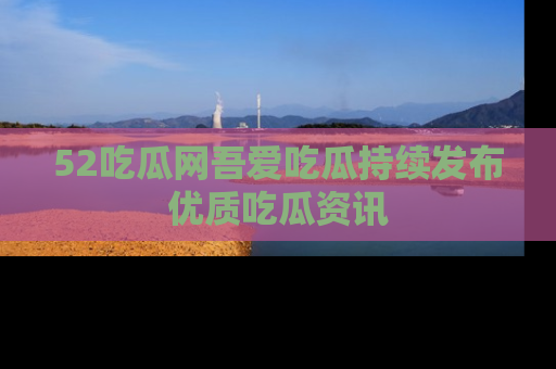 52吃瓜网吾爱吃瓜持续发布优质吃瓜资讯