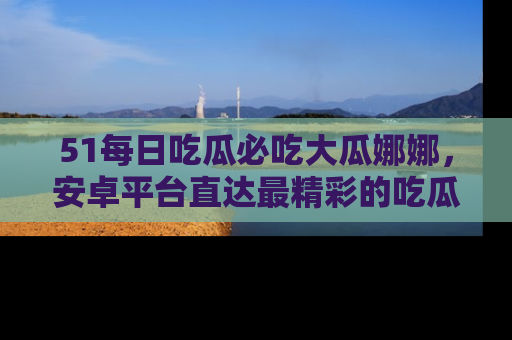51每日吃瓜必吃大瓜娜娜，安卓平台直达最精彩的吃瓜内容。