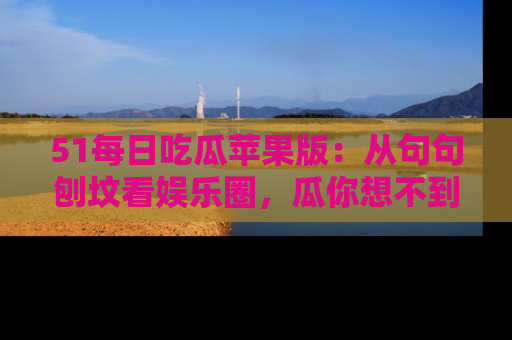 51每日吃瓜苹果版：从句句刨坟看娱乐圈，瓜你想不到的精彩纷呈！