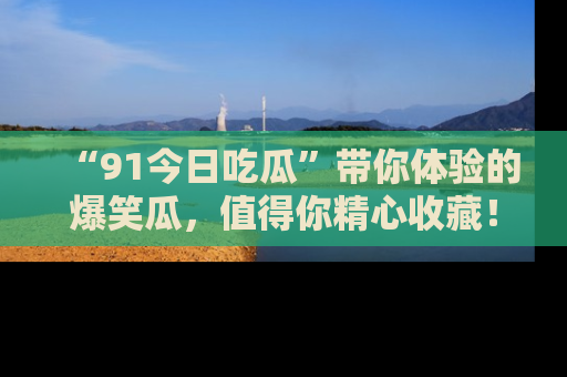 “91今日吃瓜”带你体验的爆笑瓜,值得你精心收藏!
