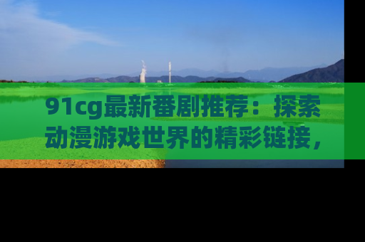 91cg最新番剧推荐：探索动漫游戏世界的精彩链接，尽在此处！
