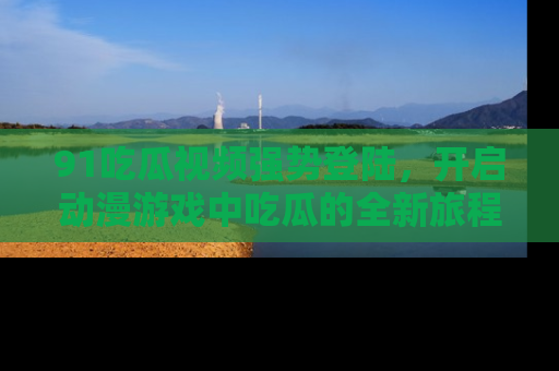 91吃瓜视频强势登陆，开启动漫游戏中吃瓜的全新旅程！