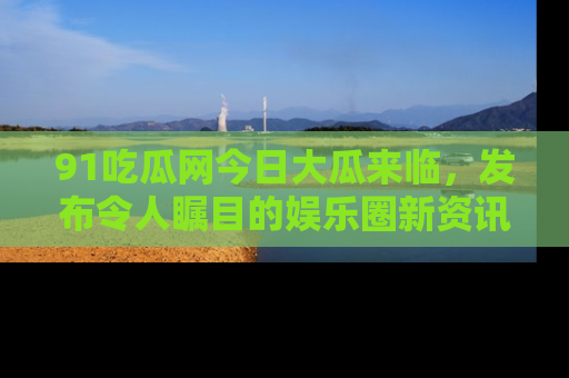 91吃瓜网今日大瓜来临，发布令人瞩目的娱乐圈新资讯！