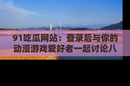 91吃瓜网站：登录后与你的动漫游戏爱好者一起讨论八卦！
