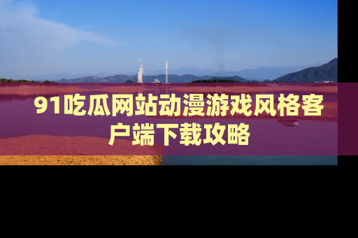 91吃瓜网站动漫游戏风格客户端下载攻略
