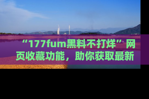 “177fum黑料不打烊”网页收藏功能,助你获取最新黑料动态