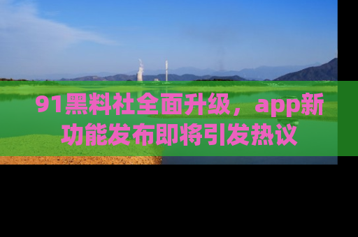 91黑料社全面升级，app新功能发布即将引发热议
