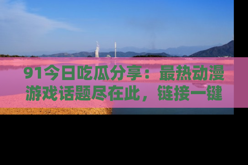 91今日吃瓜分享：最热动漫游戏话题尽在此，链接一键畅游！