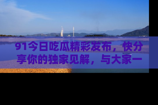 91今日吃瓜精彩发布，快分享你的独家见解，与大家一起讨论吧！