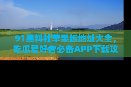 91黑料社苹果版地址大全，吃瓜爱好者必备APP下载攻略
