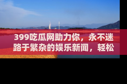 399吃瓜网助力你，永不迷路于繁杂的娱乐新闻，轻松追踪热点！