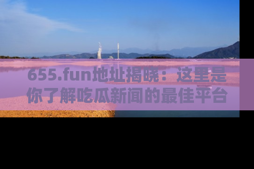 655.fun地址揭晓：这里是你了解吃瓜新闻的最佳平台，快来探索吧！