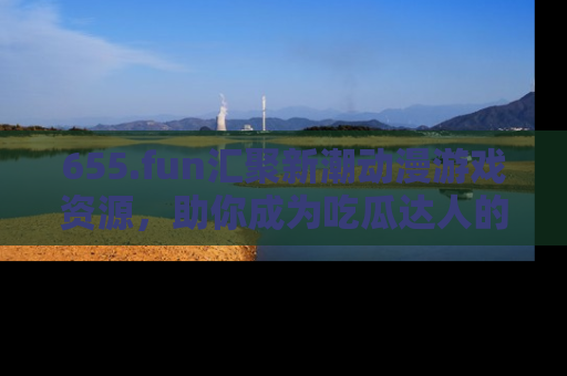 655.fun汇聚新潮动漫游戏资源，助你成为吃瓜达人的必备平台！