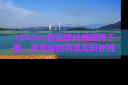 155.fun黑瓜吃料网官网下载，开启你的黑瓜吃料新线路，轻松找到入口！