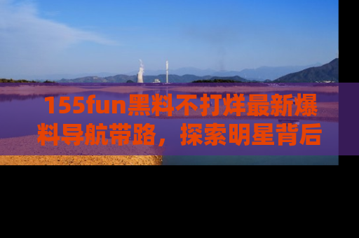 155fun黑料不打烊最新爆料导航带路，探索明星背后的秘密