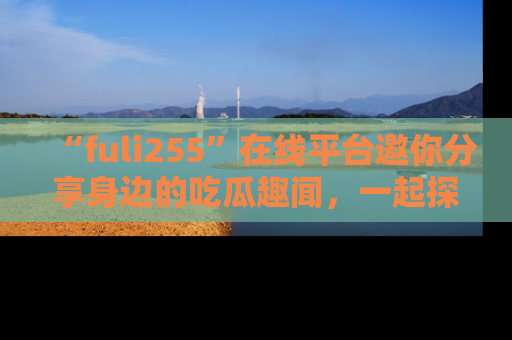 “fuli255”在线平台邀你分享身边的吃瓜趣闻,一起探索生活的小秘密!