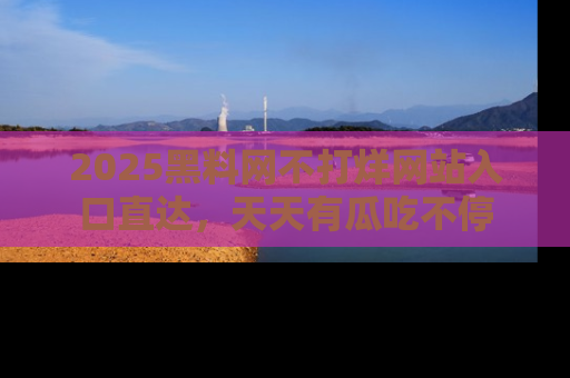2025黑料网不打烊网站入口直达，天天有瓜吃不停