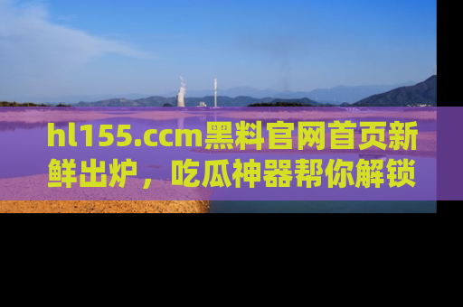 hl155.ccm黑料官网首页新鲜出炉,吃瓜神器帮你解锁那些鲜为人知的内幕!