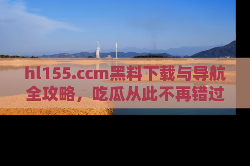 hl155.ccm黑料下载与导航全攻略,吃瓜从此不再错过任何热点