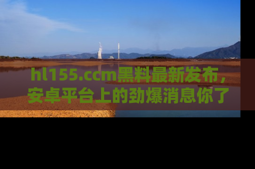 hl155.ccm黑料最新发布，安卓平台上的劲爆消息你了解了吗？