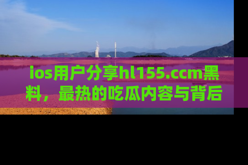 ios用户分享hl155.ccm黑料,最热的吃瓜内容与背后的真实事件!