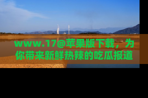 www.17@苹果版下载,为你带来新鲜热辣的吃瓜报道,尽情享受!