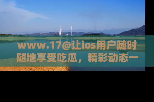 www.17@让ios用户随时随地享受吃瓜,精彩动态一手掌握