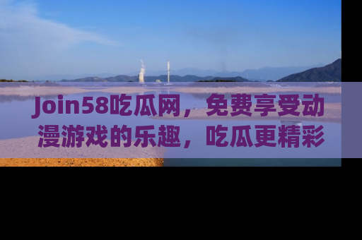 Join58吃瓜网,免费享受动漫游戏的乐趣,吃瓜更精彩!