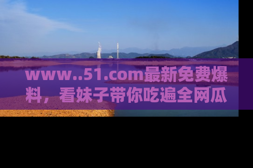 www..51.com最新免费爆料,看妹子带你吃遍全网瓜!