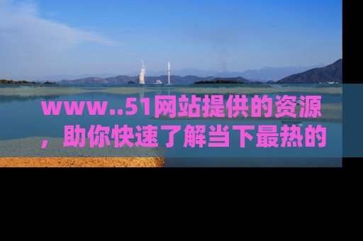 www..51网站提供的资源,助你快速了解当下最热的娱乐八卦