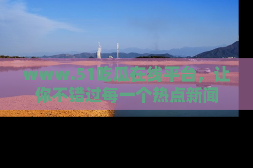 www.51吃瓜在线平台,让你不错过每一个热点新闻