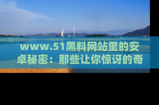 www.51黑料网站里的安卓秘密:那些让你惊讶的奇闻轶事盘点
