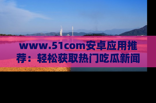 www.51com安卓应用推荐:轻松获取热门吃瓜新闻的秘诀