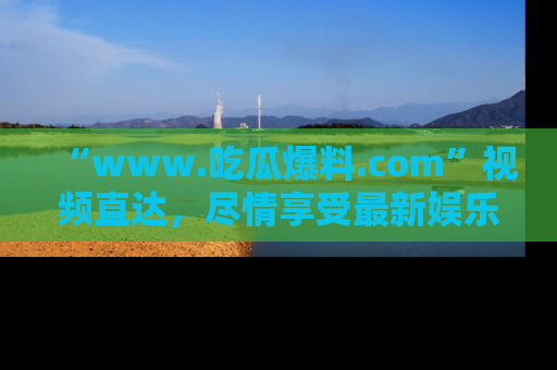 “www.吃瓜爆料.com”视频直达,尽情享受最新娱乐圈的吃瓜盛宴!