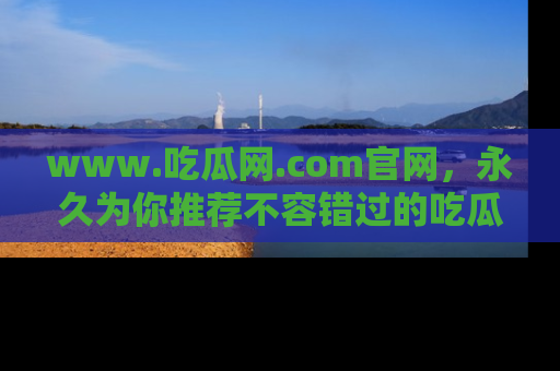 www.吃瓜网.com官网,永久为你推荐不容错过的吃瓜故事