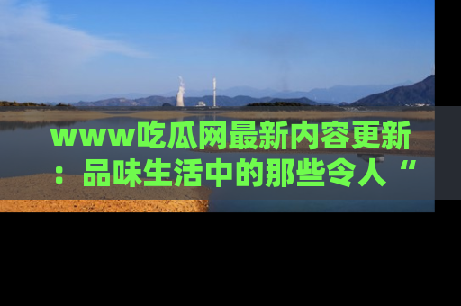 www吃瓜网最新内容更新：品味生活中的那些令人“吃瓜”的故事