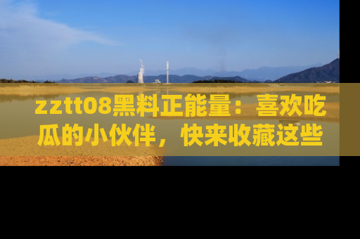 zztt08黑料正能量:喜欢吃瓜的小伙伴,快来收藏这些优质资源!