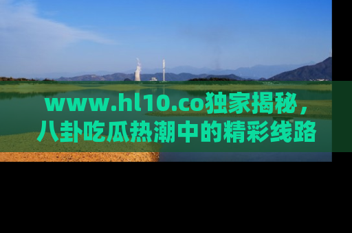 www.hl10.co独家揭秘,八卦吃瓜热潮中的精彩线路推荐