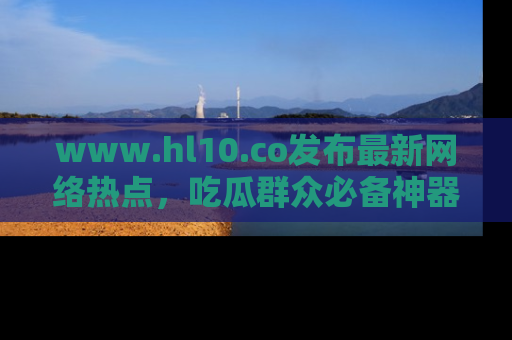 www.hl10.co发布最新网络热点,吃瓜群众必备神器
