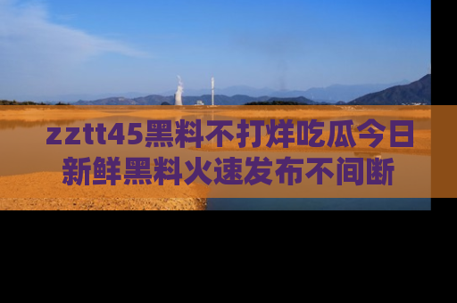 zztt45黑料不打烊吃瓜今日新鲜黑料火速发布不间断