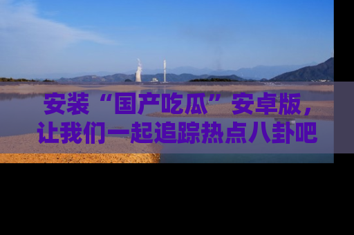 安装“国产吃瓜”安卓版，让我们一起追踪热点八卦吧～