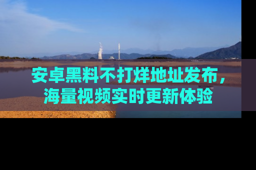 安卓黑料不打烊地址发布，海量视频实时更新体验