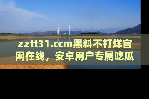 zztt31.ccm黑料不打烊官网在线，安卓用户专属吃瓜神器大揭秘